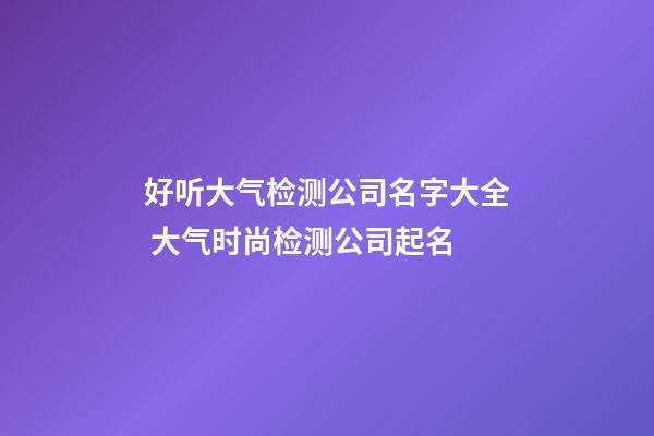 好听大气检测公司名字大全 大气时尚检测公司起名